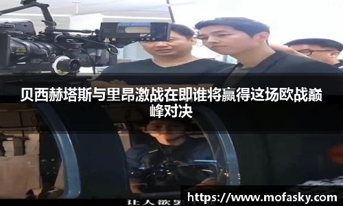 贝西赫塔斯与里昂激战在即谁将赢得这场欧战巅峰对决