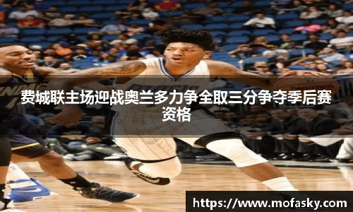 费城联主场迎战奥兰多力争全取三分争夺季后赛资格